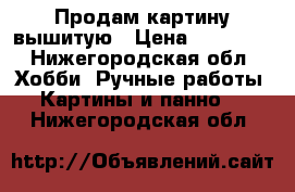 Продам картину вышитую › Цена ­ 15 000 - Нижегородская обл. Хобби. Ручные работы » Картины и панно   . Нижегородская обл.